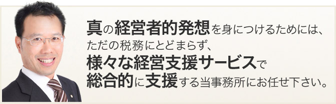 真の経営者的発想を身につけるためには、
ただの税務にとどまらず、様々な経営支援サービスで総合的に支援する当事務所にお任せ下さい。