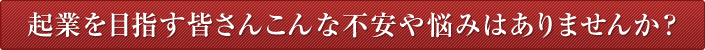 起業を目指す皆さんこんな不安や悩みはありませんか？