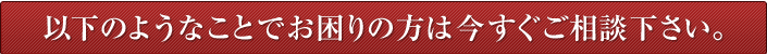 以下のようなことでお困りの方は今すぐご相談下さい。