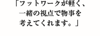 「フットワークが軽く、一緒の視点で物事を考えてくれます。」