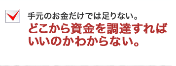 手元のお金だけでは足りない。どこから資金を調達すればいいのかわからない。