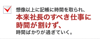 想像以上に記帳に時間を取られ、本来社長のすべき仕事に時間が割けず、時間ばかりが過ぎていく。