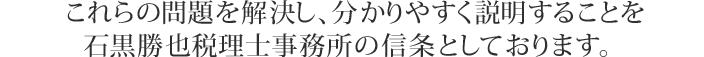 これらの問題を解決し、分かりやすく説明することを
石黒勝也税理士事務所の信条としております。